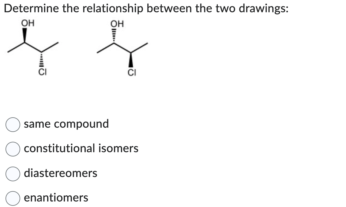 Determine the relationship between the two drawings:
OH
OH
ļ j
CI
same compound
constitutional isomers
diastereomers
enantiomers