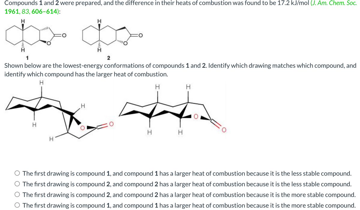 Compounds 1 and 2 were prepared, and the difference in their heats of combustion was found to be 17.2 kJ/mol (J. Am. Chem. Soc.
1961, 83, 606-614):
H
H
1
Shown below are the lowest-energy conformations of compounds 1 and 2. Identify which drawing matches which compound, and
identify which compound has the larger heat of combustion.
H
H
H
H
|||I
2
H
4
H
H
The first drawing is compound 1, and compound 1 has a larger heat of combustion because it is the less stable compound.
O The first drawing is compound 2, and compound 2 has a larger heat of combustion because it is the less stable compound.
The first drawing is compound 2, and compound 2 has a larger heat of combustion because it is the more stable compound.
The first drawing is compound 1, and compound 1 has a larger heat of combustion because it is the more stable compound.