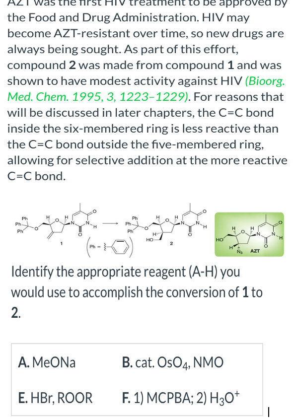was the
ent to be approved by
the Food and Drug Administration. HIV may
become AZT-resistant over time, so new drugs are
always being sought. As part of this effort,
compound 2 was made from compound 1 and was
shown to have modest activity against HIV (Bioorg.
Med. Chem. 1995, 3, 1223-1229). For reasons that
will be discussed in later chapters, the C=C bond
inside the six-membered ring is less reactive than
the C=C bond outside the five-membered ring,
allowing for selective addition at the more reactive
C=C bond.
Ph
Ph
Ph
Ph-
A. MeONa
Ph
E.HBr, ROOR
Ph
Ph
H
HO
НО
N₂ AZT
Identify the appropriate reagent (A-H) you
would use to accomplish the conversion of 1 to
2.
FO
B. cat. OsO4, NMO
F. 1) MCPBA; 2) H3O+