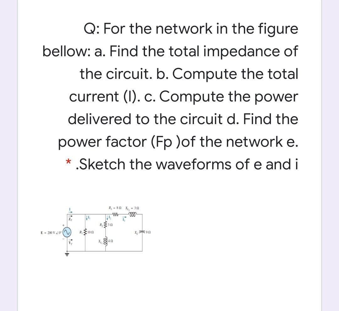 Q: For the network in the figure
bellow: a. Find the total impedance of
the circuit. b. Compute the total
current (I). c. Compute the power
delivered to the circuit d. Find the
power factor (Fp )of the network e.
* .Sketch the waveforms of e and i
R, - 80 X - 30
ell
E - 200 V 20 (A
10n
40

