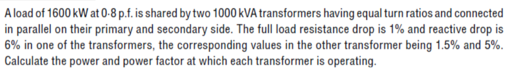 A load of 1600 kW at 0-8 p.f. is shared by two 1000 kVA transformers having equal turn ratios and connected
in parallel on their primary and secondary side. The full load resistance drop is 1% and reactive drop is
6% in one of the transformers, the corresponding values in the other transformer being 1.5% and 5%.
Calculate the power and power factor at which each transformer is operating.