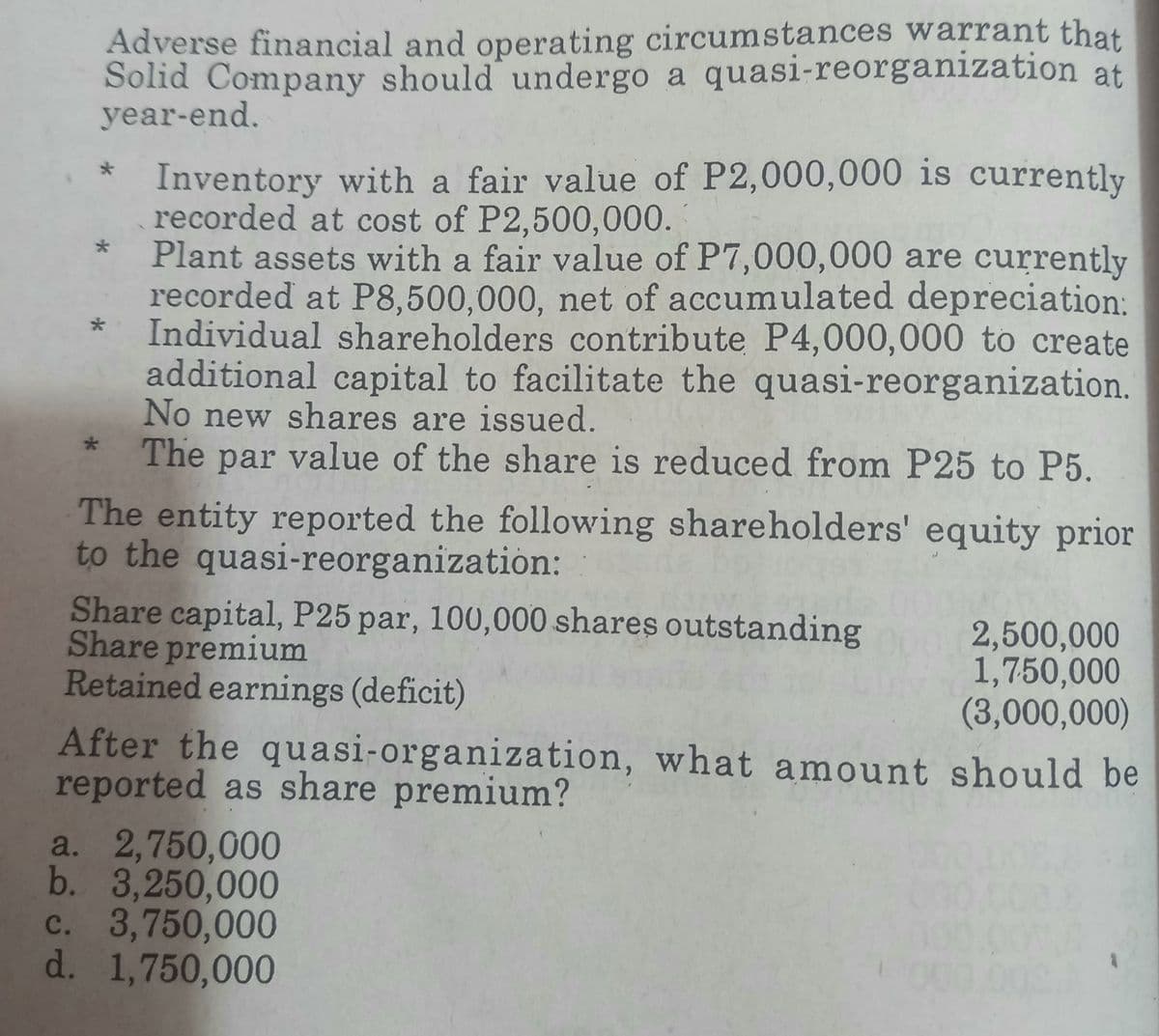 Adverse financial and operating circumstances warrant that
Solid Company should undergo a quasi-reorganization at
year-end.
Inventory with a fair value of P2,000,000 is currently
recorded at cost of P2,500,000.
Plant assets with a fair value of P7,000,000 are currently
recorded at P8,500,000, net of accumulated depreciation:
Individual shareholders contribute P4,000,000 to create
additional capital to facilitate the quasi-reorganization.
No new shares are issued.
*
The par value of the share is reduced from P25 to P5.
The entity reported the following shareholders' equity prior
to the quasi-reorganization:
Share capital, P25 par, 100,000 shares outstanding
Share premium
2,500,000
1,750,000
Retained earnings (deficit)
(3,000,000)
After the quasi-organization, what amount should be
reported as share premium?
a. 2,750,000
b. 3,250,000
c. 3,750,000
d. 1,750,000