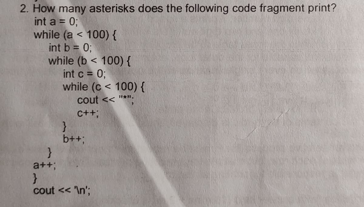2. How many asterisks does the following code fragment print?
int a = 0;
while (a < 100) {
int b = 0;
while (b < 100) {
int c = 0;
while (c < 100) {
cout << "*";
C++;
b++;
}
a++;
}
cout << 'In';
