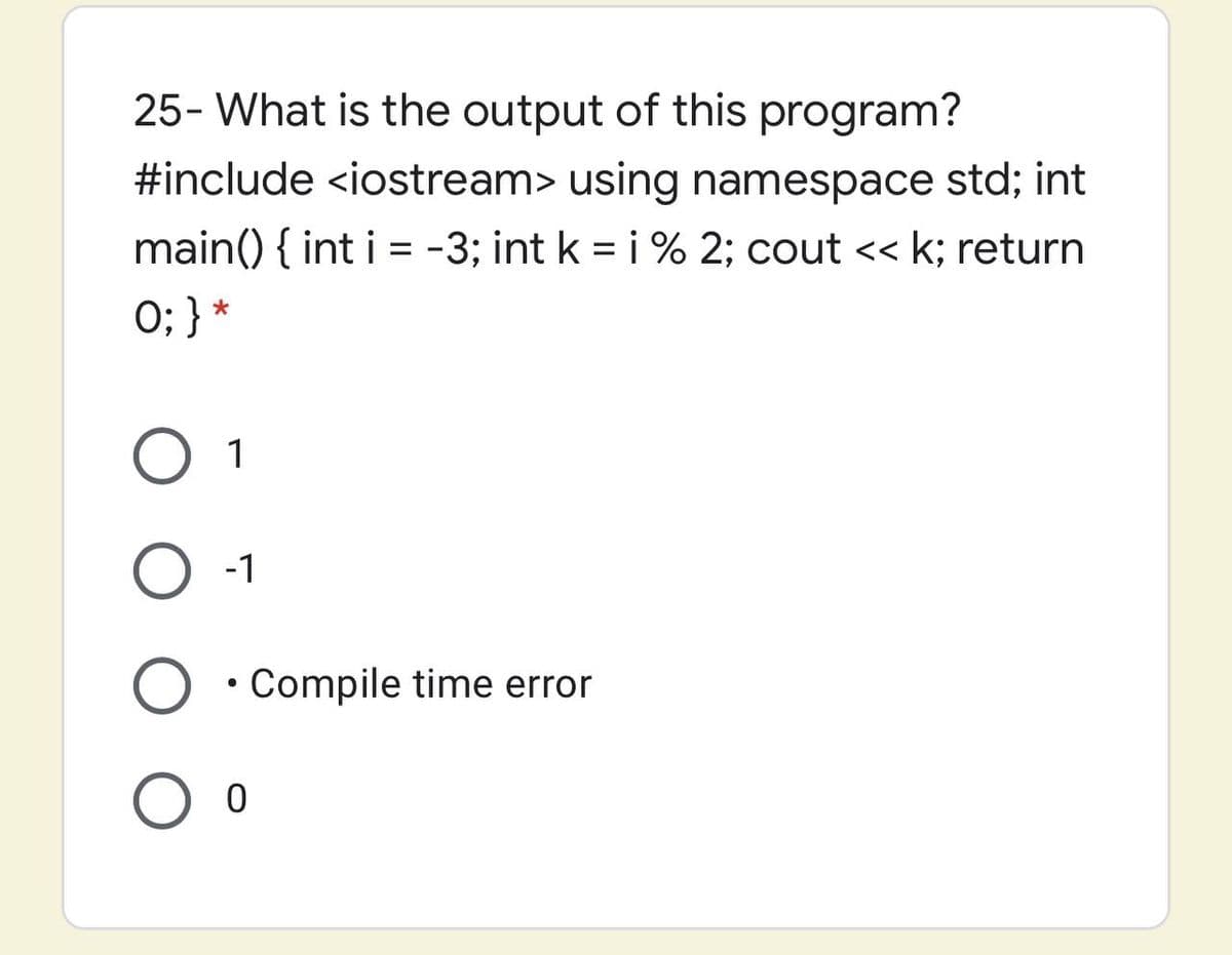 25- What is the output of this program?
#include <iostream> using namespace std; int
main() { int i = -3; int k = i % 2; cout << k; return
0; } *
%3D
O 1
-1
• Compile time error
