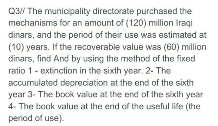 Q3// The municipality directorate purchased the
mechanisms for an amount of (120) million Iraqi
dinars, and the period of their use was estimated at
(10) years. If the recoverable value was (60) million
dinars, find And by using the method of the fixed
ratio 1 - extinction in the sixth year. 2- The
accumulated depreciation at the end of the sixth
year 3- The book value at the end of the sixth year
4- The book value at the end of the useful life (the
period of use).
