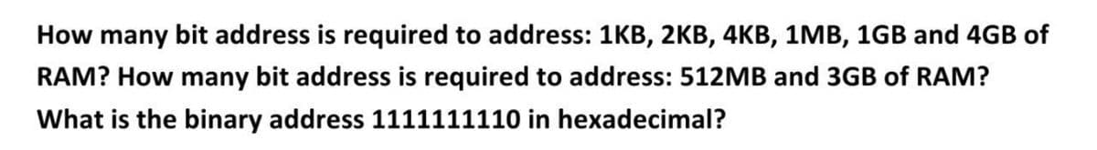 How many bit address is required to address: 1KB, 2KB, 4KB, 1MB, 1GB and 4GB of
RAM? How many bit address is required to address: 512MB and 3GB of RAM?
What is the binary address 1111111110 in hexadecimal?
