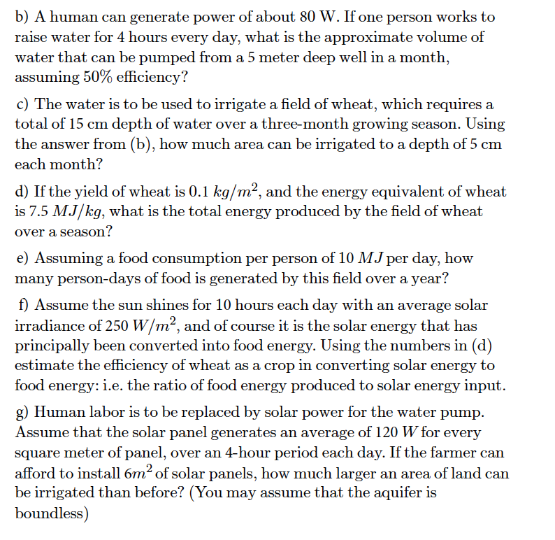 b) A human can generate power of about 80 W. If one person works to
raise water for 4 hours every day, what is the approximate volume of
water that can be pumped from a 5 meter deep well in a month,
assuming 50% efficiency?
c) The water is to be used to irrigate a field of wheat, which requires a
total of 15 cm depth of water over a three-month growing season. Using
the answer from (b), how much area can be irrigated to a depth of 5 cm
each month?
d) If the yield of wheat is 0.1 kg/m², and the energy equivalent of wheat
is 7.5 MJ/kg, what is the total energy produced by the field of wheat
over a season?
e) Assuming a food consumption per person of 10 MJ per day, how
many person-days of food is generated by this field over a year?
f) Assume the sun shines for 10 hours each day with an average solar
irradiance of 250 W/m², and of course it is the solar energy that has
principally been converted into food energy. Using the numbers in (d)
estimate the efficiency of wheat as a crop in converting solar energy to
food energy: i.e. the ratio of food energy produced to solar energy input.
g) Human labor is to be replaced by solar power for the water pump.
Assume that the solar panel generates an average of 120 W for every
square meter of panel, over an 4-hour period each day. If the farmer can
afford to install 6m² of solar panels, how much larger an area of land can
be irrigated than before? (You may assume that the aquifer is
boundless)