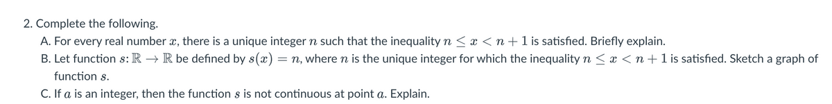 2. Complete the following.
A. For every real number x, there is a unique integer n such that the inequality n ≤ x < n + 1 is satisfied. Briefly explain.
B. Let function s: R → R be defined by s(x) = n, where n is the unique integer for which the inequality n ≤ x ≤ n + 1 is satisfied. Sketch a graph of
function s.
C. If a is an integer, then the function s is not continuous at point a. Explain.