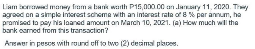 Liam borrowed money from a bank worth P15,000.00 on January 11, 2020. They
agreed on a simple interest scheme with an interest rate of 8 % per annum, he
promised to pay his loaned amount on March 10, 2021. (a) How much will the
bank earned from this transaction?
Answer in pesos with round off to two (2) decimal places.
