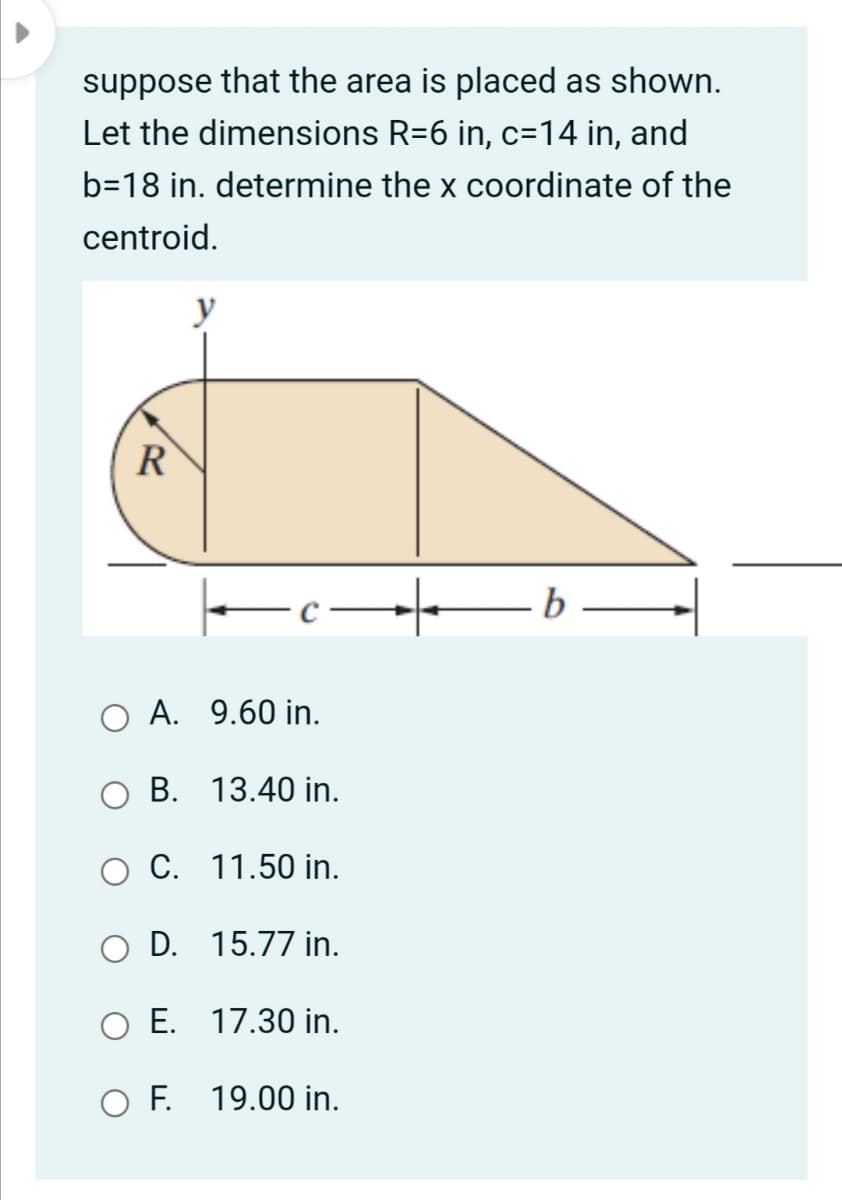 suppose that the area is placed as shown.
Let the dimensions R=6 in, c=14 in, and
b=18 in. determine the x coordinate of the
centroid.
y
R
O A. 9.60 in.
B. 13.40 in.
O C. 11.50 in.
O D. 15.77 in.
O E. 17.30 in.
O F. 19.00 in.
