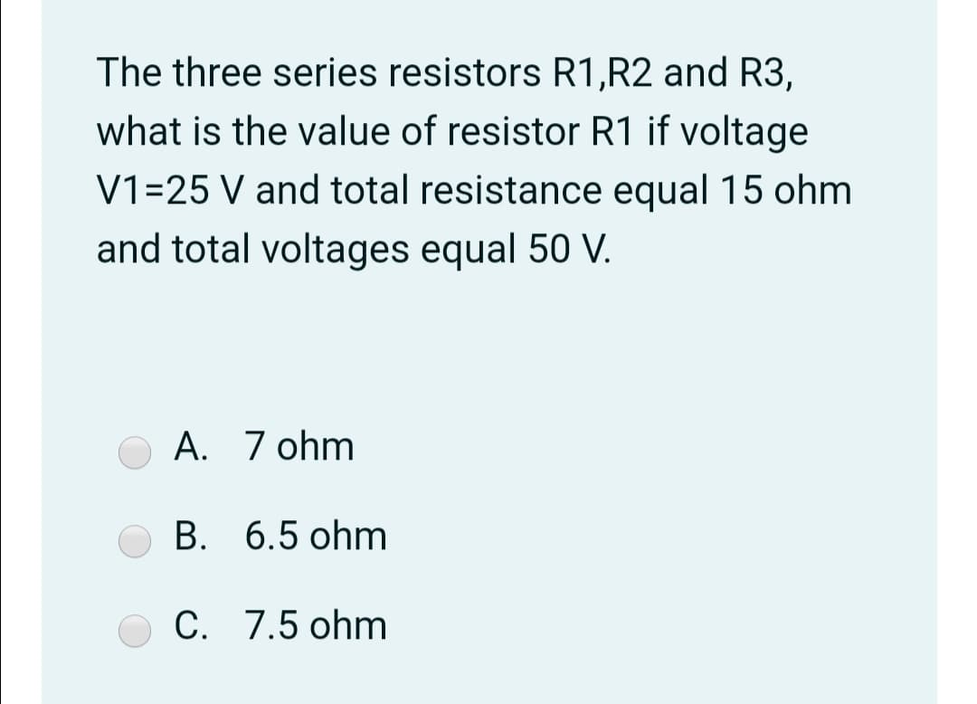 The three series resistors R1,R2 and R3,
what is the value of resistor R1 if voltage
V1=25 V and total resistance equal 15 ohm
and total voltages equal 50 V.
A. 7 ohm
B. 6.5 ohm
C. 7.5 ohm
