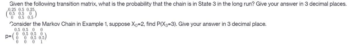 Given the following transition matrix, what is the probability that the chain is in State 3 in the long run? Give your answer in 3 decimal places.
0.25 0.5 0.25.
(0.5 0.5 0
0 0.5 0.5
Consider the Markov Chain in Example 1, suppose Xo=2, find P(X3=3). Give your answer in 3 decimal place.
0.5 0.5 0 0
0 0.5 0.50
0 0.5 0.5)
0 0 1

