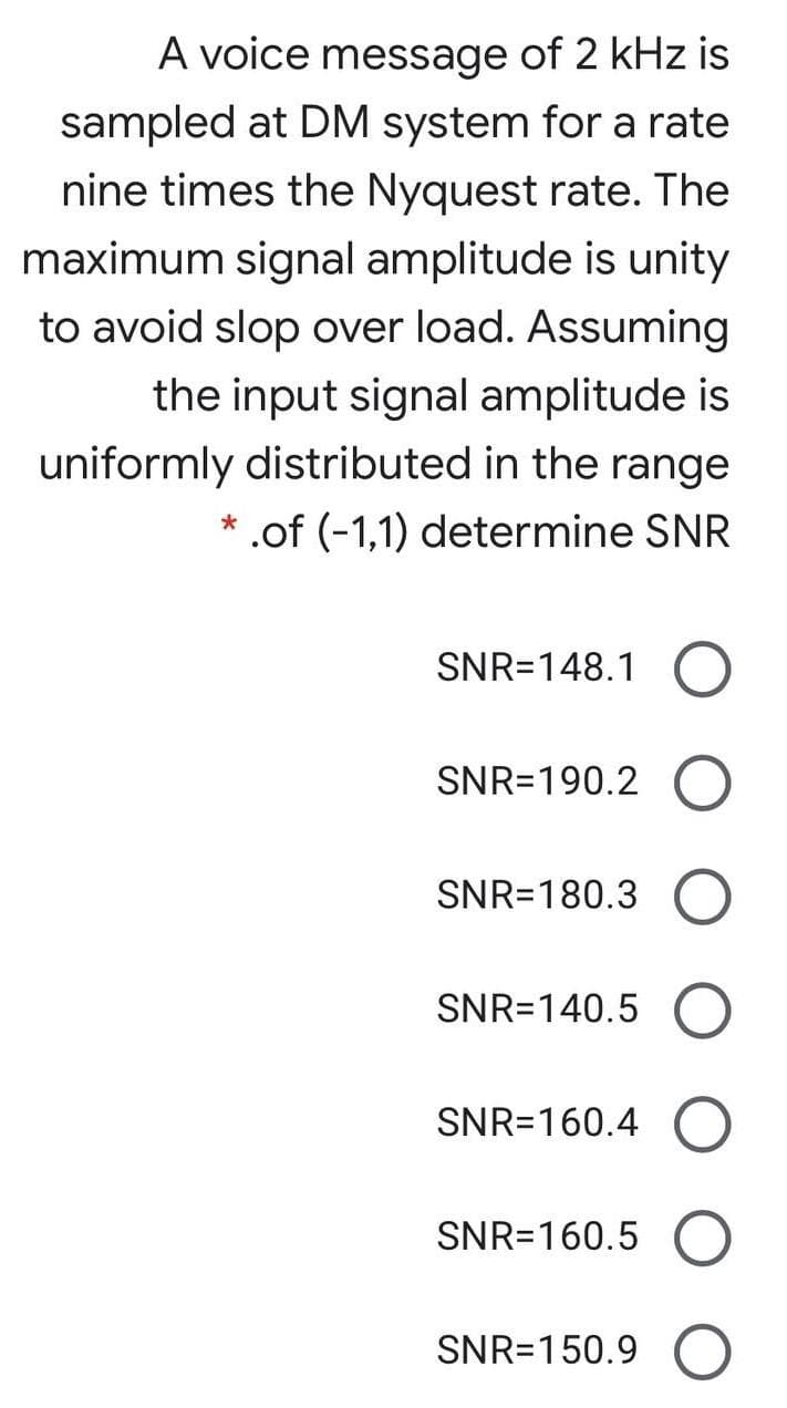 A voice message of 2 kHz is
sampled at DM system for a rate
nine times the Nyquest rate. The
maximum signal amplitude is unity
to avoid slop over load. Assuming
the input signal amplitude is
uniformly distributed in the range
.of (-1,1) determine SNR
SNR=148.1
SNR=190.2
SNR=180.3
SNR=140.5
SNR=160.4
SNR=160.5
SNR=150.9
