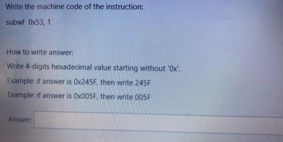 Write the machine code of the instruction:
subwf Ox53, 1
How to write answer:
Write 4-digits hexadecimal value starting without '0x'.
Example: if answer is 0X245F, then write 245F
Example: if answer is 0X005F, then write 005F
Answer:
