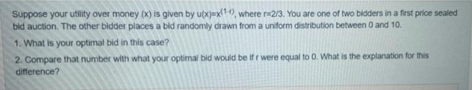 Suppose your utility over money (X) is given by u(x)3x-, where r=2/3. You are one of two bidders in a first price sealed
bid auction. The other bidder places a bid randomly drawn from a uniform distribution between 0 and 10.
1. What is your optimal bid in this case?
2. Compare that number with what your optimal bid would be ifr were equal to 0. What is the explanation for this
difference?
