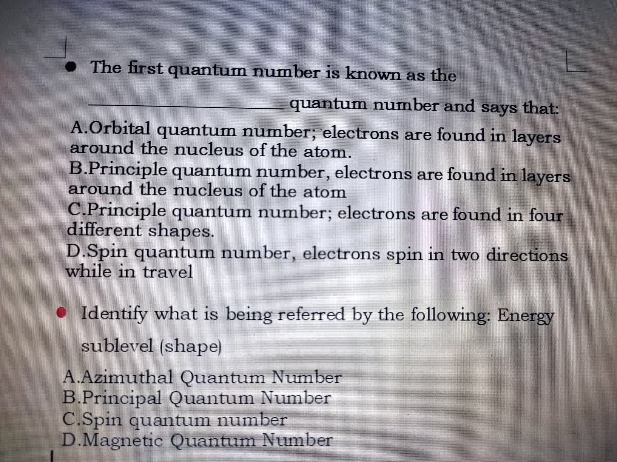The first quantum number is known as the
quantum number and says that:
A.Orbital quantum number; electrons are found in layers
around the nucleus of the atom.
B.Principle quantum number, electrons are found in layers
around the nucleus of the atom
C.Principle quantum number; electrons are found in four
different shapes.
D.Spin quantum number, electrons spin in two directions
while in travel
• Identify what is being referred by the following: Energy
sublevel (shape)
A.Azimuthal Quantum Number
B.Principal Quantum Number
C.Spin quantum number
D.Magnetic Quantum Number

