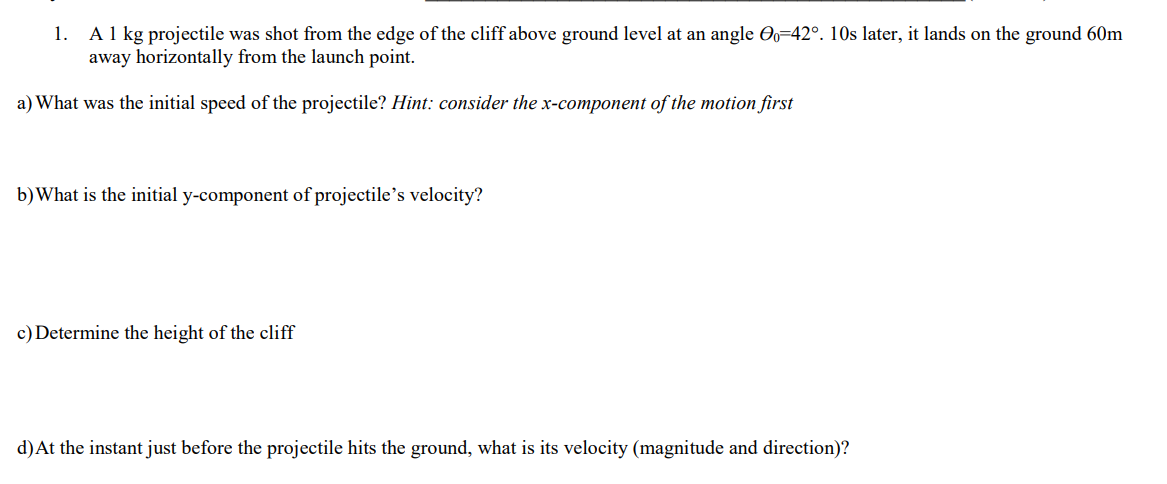 A 1 kg projectile was shot from the edge of the cliff above ground level at an angle O=42°. 10s later, it lands on the ground 60m
away horizontally from the launch point.
1.
a) What was the initial speed of the projectile? Hint: consider the x-component of the motion first
b)What is the initial y-component of projectile's velocity?
c) Determine the height of the cliff
d)At the instant just before the projectile hits the ground, what is its velocity (magnitude and direction)?
