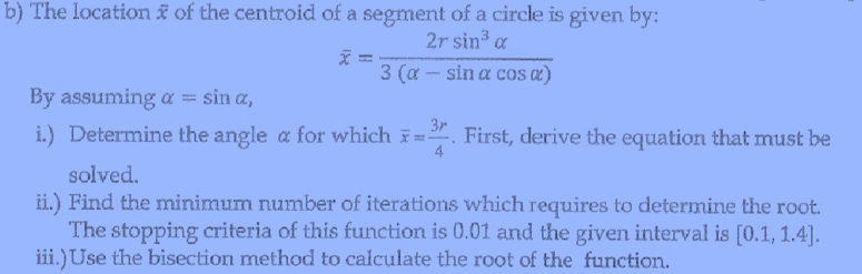 b) The location ĩ of the centroid of a segment of a circle is given by:
2r sin³ a
3 (a - sin a cos aæ)
By assuming a = sin a,
3r
i.) Determine the angle a for which =. First, derive the equation that must be
4
solved.
ii.) Find the minimum number of iterations which requires to determine the root.
The stopping criteria of this function is 0.01 and the given interval is [0.1, 1.4].
iii.)Use the bisection method to calculate the root of the function.
