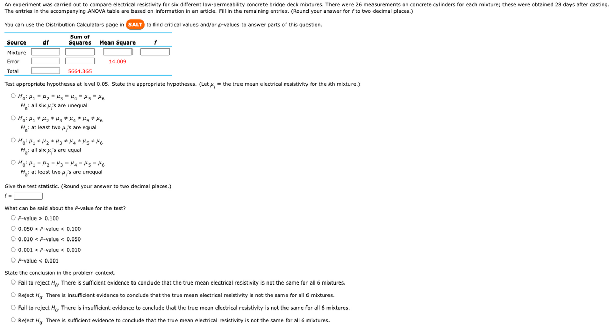 An experiment was carried out to compare electrical resistivity for six different low-permeability concrete bridge deck mixtures. There were 26 measurements on concrete cylinders for each mixture; these were obtained 28 days after casting.
The entries in the accompanying ANOVA table are based on information in an article. Fill in the remaining entries. (Round your answer for f to two decimal places.)
You can use the Distribution Calculators page in SALT to find critical values and/or p-values to answer parts of this question.
Sum of
Squares
Source
Mixture
Error
Total
df
5664.365
Mean Square
# # #
#
Ho: M₁ M₂ M3 ‡μ4 * μ5 ‡μ6
H: at least two μ's are equal
Test appropriate hypotheses at level 0.05. State the appropriate hypotheses. (Let , = the true mean electrical resistivity for the /th mixture.)
O Ho: M₁ = H₂ H3 = H4 = μ5 = 46
=
H₂: all six μ's are unequal
O Ho: M₂ M₂ H3 #H4* H 5 # HG
H₂: all six μ's are equal
14.009
O Ho: M₁ = H₂ = μ3 = μ₁4 = μ5 = 16
H₂: at least two μ's are unequal
f
Give the test statistic. (Round your answer to two decimal places.)
f =
What can be said about the P-value for the test?
O P-value > 0.100
O 0.050 < P-value < 0.100
O 0.010 < P-value < 0.050
O 0.001 < P-value < 0.010
OP-value < 0.001
State the conclusion in the problem context.
O Fail to reject Ho. There is sufficient evidence to conclude that the true mean electrical resistivity is not the same for all 6 mixtures.
O Reject Ho. There is insufficient evidence to conclude that the true mean electrical resistivity is not the same for all 6 mixtures.
Fail to reject Ho. There is insufficient evidence to conclude that the true mean electrical resistivity is not the same for all 6 mixtures.
Reject Ho. There is sufficient evidence to conclude that the true mean electrical resistivity is not the same for all 6 mixtures.
