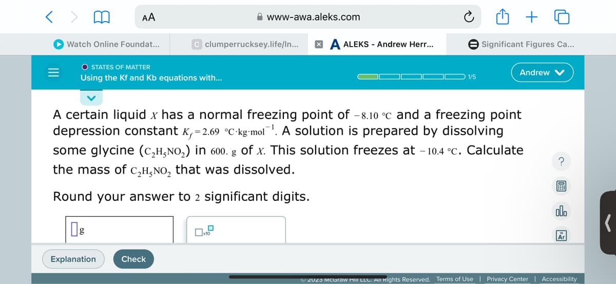 < >
|||
Watch Online Foundat...
AA
O STATES OF MATTER
Using the Kf and Kb equations with...
g
Explanation
www-awa.aleks.com
C clumperrucksey.life/ln... X
Check
ALEKS- Andrew Herr...
1/5
A certain liquid x has a normal freezing point of -8.10 °c and a freezing point
depression constant K₁=2.69 °C-kg-mol¹. A solution is prepared by dissolving
some glycine (C₂H,NO₂) in 600. g of x. This solution freezes at -10.4 °C. Calculate
the mass of C₂H₂NO₂ that was dissolved.
Round your answer to 2 significant digits.
Significant Figures Ca...
Andrew
?
allo
Ar
© 2023 McGraw Hill LLC. All Rights Reserved. Terms of Use | Privacy Center Accessibility
(