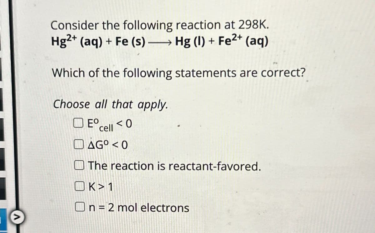 Consider the following reaction at 298K.
→ Hg (I) + Fe2+ (aq)
Hg2+ (aq) + Fe (s) →
Which of the following statements are correct?
Choose all that apply.
☐
□ E° cell <0
AG°<0
The reaction is reactant-favored.
K> 1
On = 2 mol electrons
Λ