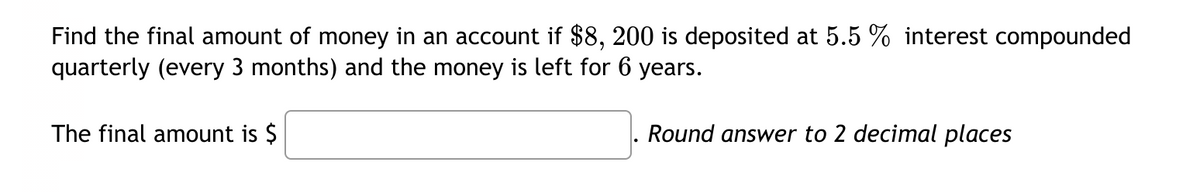 Find the final amount of money in an account if $8, 200 is deposited at 5.5 % interest compounded
quarterly (every 3 months) and the money is left for 6 years.
The final amount is $
Round answer to 2 decimal places
