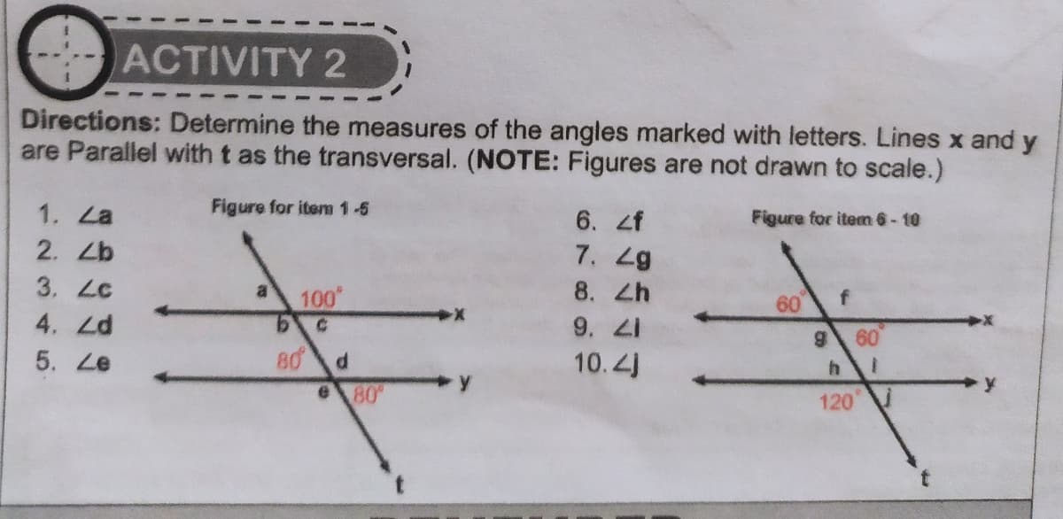 ACTIVITY 2
Directions: Determine the measures of the angles marked with letters. Lines x and y
are Parallel with t as the transversal. (NOTE: Figures are not drawn to scale.)
1. La
Figure for item 1-5
6. zf
7. 2g
Figure for iten 6-10
2. Zb
3. Lc
8. Zh
9. 2I
10.4J
al
100
9.
60
4. 2Zd
5. Le
60
80 d
80
120
