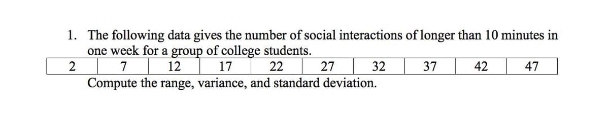 1. The following data gives the number of social interactions of longer than 10 minutes in
one week for a group of college students.
12
2
7
17
22
27
32
37
42
47
Compute the range, variance, and standard deviation.
