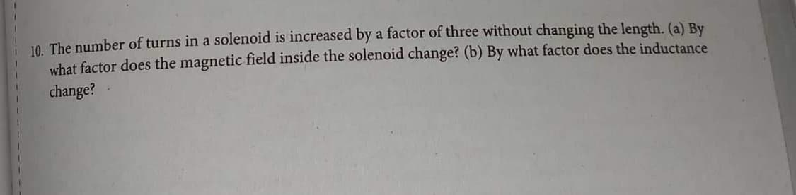 10. The number of turns in a solenoid is increased by a factor of three without changing the length. (a) By
what factor does the magnetic field inside the solenoid change? (b) By what factor does the inductance
change?