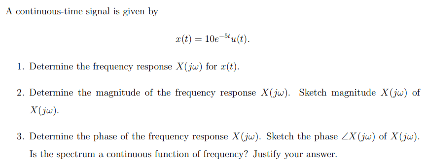 A continuous-time signal is given by
x(t) = 10e-5tu(t).
1. Determine the frequency response X(jw) for r(t).
2. Determine the magnitude of the frequency response X(jw). Sketch magnitude X(jw) of
X(jw).
3. Determine the phase of the frequency response X(jw). Sketch the phase ZX (jw) of X(jw).
Is the spectrum a continuous function of frequency? Justify your answer.