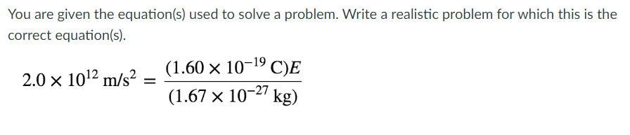 You are given the equation(s) used to solve a problem. Write a realistic problem for which this is the
correct equation(s).
2.0 × 10¹2 m/s² =
(1.60 × 10-¹⁹ C)E
(1.67 × 10-27 kg)