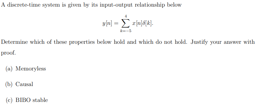 A discrete-time system is given by its input-output relationship below
4
(c) BIBO stable
y[n] = x[n]d[k].
Συ[n]δ[k].
k=-5
Determine which of these properties below hold and which do not hold. Justify your answer with
proof.
(a) Memoryless
(b) Causal