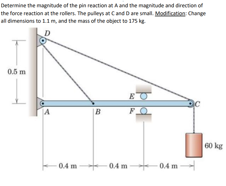 Determine the magnitude of the pin reaction at A and the magnitude and direction of
the force reaction at the rollers. The pulleys at Cand D are small. Modification: Change
all dimensions to 1.1 m, and the mass of the object to 175 kg.
0.5 m
E
|A
|B
FO
60 kg
0.4 m
0.4 m
0.4 m

