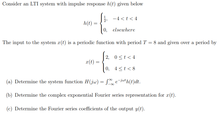 Consider an LTI system with impulse response h(t) given below
-4<t<4
h(t) =
=
elsewhere
The input to the system x(t) is a periodic function with period T = 8 and given over a period by
x(t) =
S2,
2, 0<t<4
0, 4<t<8
(a) Determine the system function H(jw) = √∞ e¯jwth(t)dt.
(b) Determine the complex exponential Fourier series representation for x(t).
(c) Determine the Fourier series coefficients of the output y(t).