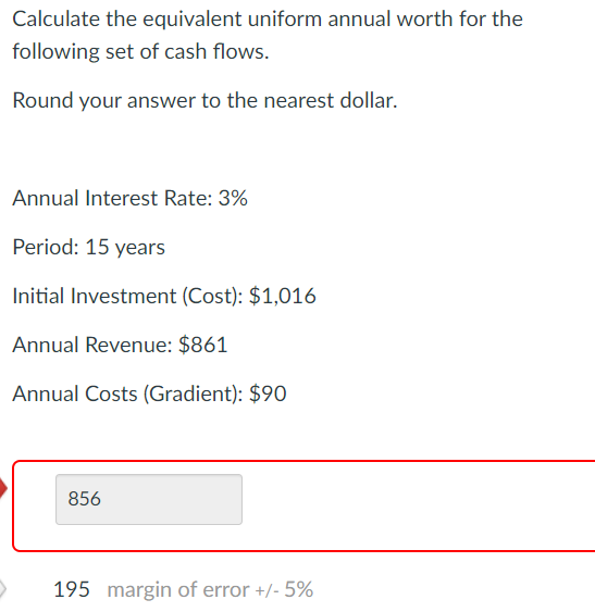 Calculate the equivalent uniform annual worth for the
following set of cash flows.
Round your answer to the nearest dollar.
Annual Interest Rate: 3%
Period: 15 years
Initial Investment (Cost): $1,016
Annual Revenue: $861
Annual Costs (Gradient): $90
856
195 margin of error +/- 5%
