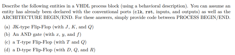 Describe the following entities in a VHDL process block (using a behavioral description). You can assume an
entity has already been declared with the conventional ports (clk, rst, inputs, and outputs) as well as the
ARCHITECTURE BEGIN/END. For these answers, simply provide code between PROCESS BEGIN/END.
(a) JK-type Flip-Flop (with J, K, and Q)
(b) An AND gate (with x, y, and f)
(c) a T-type Flip-Flop (with T and Q)
(d) a D-type Flip-Flop (with D, Q, and R)