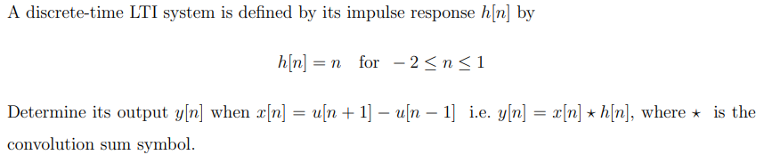 A discrete-time LTI system is defined by its impulse response h[n] by
h[n] = n for 2 ≤ n ≤ 1
*
Determine its output y[n] when x[n] = u[n + 1] - u[n 1] i.e. y[n] = x[n] ★ h[n], where is the
convolution sum symbol.