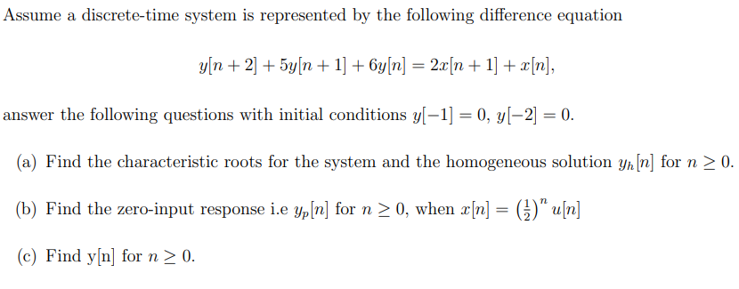 Assume a discrete-time system is represented by the following difference equation
y[n + 2] + 5y[n+ 1] + 6y[n] = 2x[n+ 1] + x[n],
answer the following questions with initial conditions y[−1] = 0, y[-2] = 0.
(a) Find the characteristic roots for the system and the homogeneous solution yn [n] for n ≥ 0.
(b) Find the zero-input response i.e yp[n] for n ≥ 0, when x[n] = (¹)" u[n]
(c) Find y[n] for n ≥ 0.