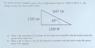 The below power triangle is given for a single-phase load, S-1200+j1200 VA. The
voltage across the load is BOV RMS.
1697 VA
1200 var
45°
1200 W
a) What is the impedance (2) in chans for the capacitor in parallel with the load to make the
power factor equal one?
b) What is the Q value in vars for the capacitor in parallel with the load to make the power
factor 0.92 lagging?