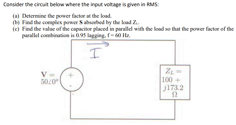 Consider the circuit below where the input voltage is given in RMS:
(a) Determine the power factor at the load.
(b) Find the complex power S absorbed by the load Z₁.
(c) Find the value of the capacitor placed in parallel with the load so that the power factor of the
parallel combination is 0.95 lagging, f = 60 Hz.
I
V =
50/0⁰
+
ZL=
100+
j173.2
Ω