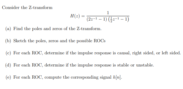 Consider the Z-transform
H(z) = (2z-¹ -1) (-2-¹-1)
(a) Find the poles and zeros of the Z-transform.
(b) Sketch the poles, zeros and the possible ROCS
(c) For each ROC, determine if the impulse response is causal, right sided, or left sided.
(d) For each ROC, determine if the impulse response is stable or unstable.
(e) For each ROC, compute the corresponding signal h[n].