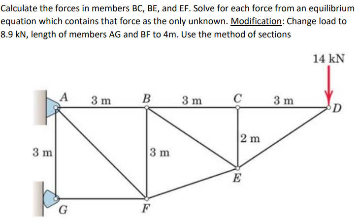 Calculate the forces in members BC, BE, and EF. Solve for each force from an equilibrium
equation which contains that force as the only unknown. Modification: Change load to
8.9 kN, length of members AG and BF to 4m. Use the method of sections
14 kN
A
3 m
В
3 m
C
3 m
2 m
3 m
3 m
E
G
F

