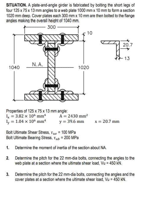 SITUATION. A plate-and-angle girder is fabricated by bolting the short legs of
four 125 x 75 x 13 mm angles to a web plate 1000 mm x 10 mm to form a section
1020 mm deep. Cover plates each 300 mm x 10 mm are then bolted to the flange
angles making the overall height of 1040 mm.
300
10
qu
7
20.7
13
N.A.
1040
1020
Properties of 125 x 75 x 13 mm angle:
Ix = 3.82 x 106 mm¹
A = 2430 mm²
ly 1.04 x 106 mm4
y = 39.6 mm
x = 20.7 mm
Bolt Ultimate Shear Stress, Tuv = 100 MPa
Bolt Ultimate Bearing Stress, Tub = 200 MPa
1.
Determine the moment of inertia of the section about NA.
2.
Determine the pitch for the 22 mm-dia bolts, connecting the angles to the
web plate at a section where the ultimate shear load, Vu = 450 kN.
3. Determine the pitch for the 22 mm-dia bolts, connecting the angles and the
cover plates at a section where the ultimate shear load, Vu = 450 kN.