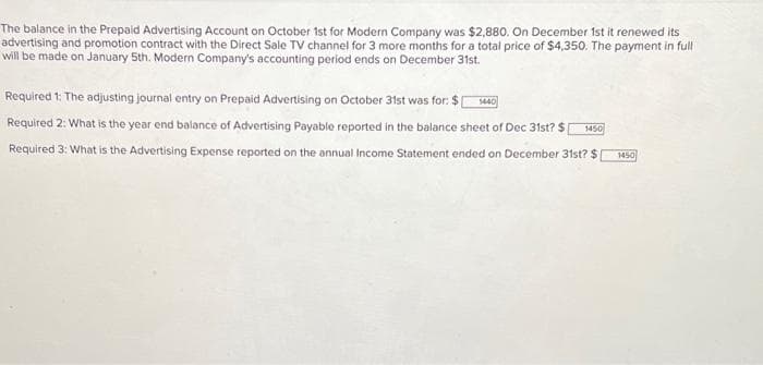 The balance in the Prepaid Advertising Account on October 1st for Modern Company was $2,880. On December 1st it renewed its
advertising and promotion contract with the Direct Sale TV channel for 3 more months for a total price of $4,350. The payment in full
will be made on January 5th. Modern Company's accounting period ends on December 31st.
Required 1: The adjusting journal entry on Prepaid Advertising on October 31st was for: $1440
Required 2: What is the year end balance of Advertising Payable reported in the balance sheet of Dec 31st? $[ 1450
Required 3: What is the Advertising Expense reported on the annual Income Statement ended on December 31st? $[
1450