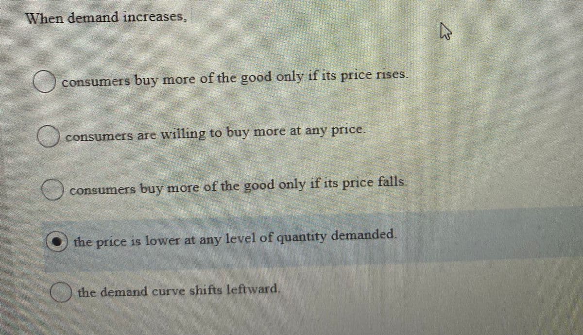 When demand increases,
consumers buy more of the good only if its price rises.
consumers are willing to buy more at any price.
consumers buy more of the good only if its price falls.
the price is lower at any level of quantity demanded.
the demand curve shifts leftward.
