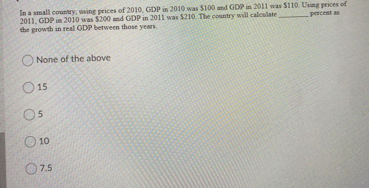 In a small country, using prices of 2010, GDP in 2010 was S100 and GDP in 2011 was $110. Usıng prices of
2011, GDP in 2010 was $200 and GDP in 2011 was $210. The country will calculate
the growth in real GDP between those years.
percent as
None of the above
15
05
10
O7.5
dresith
eestphototock om m
reams
eams
esthoto om
