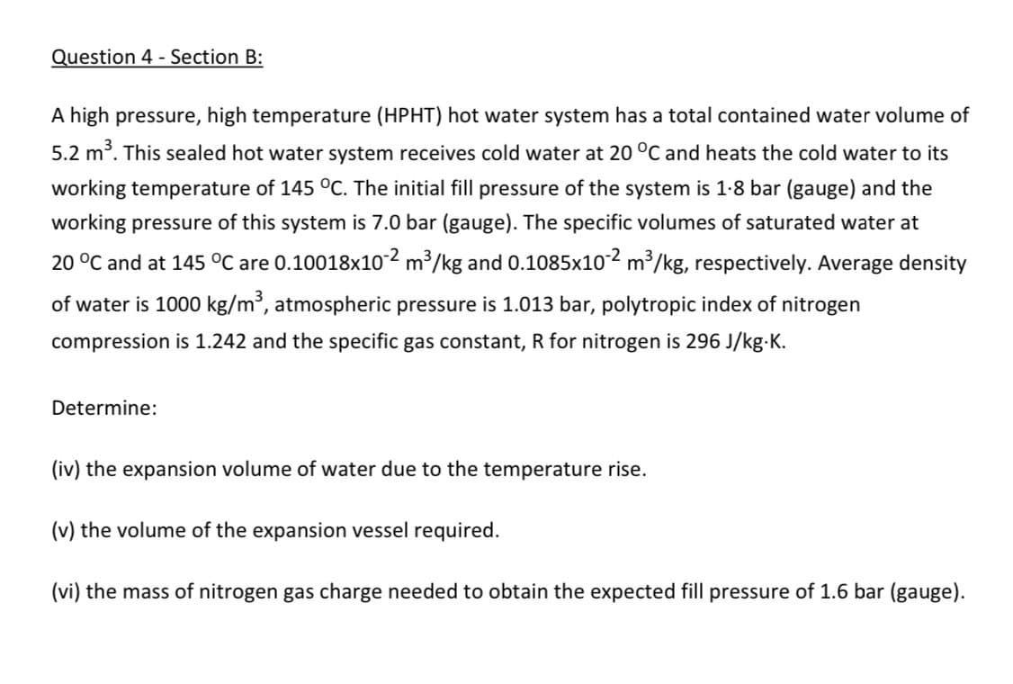 Question 4 - Section B:
A high pressure, high temperature (HPHT) hot water system has a total contained water volume of
5.2 m³. This sealed hot water system receives cold water at 20 °C and heats the cold water to its
working temperature of 145 °C. The initial fill pressure of the system is 1.8 bar (gauge) and the
working pressure of this system is 7.0 bar (gauge). The specific volumes of saturated water at
20 °C and at 145 °C are 0.10018×10-2 m³/kg and 0.1085x10°² m³/kg, respectively. Average density
of water is 1000 kg/m³, atmospheric pressure is 1.013 bar, polytropic index of nitrogen
compression is 1.242 and the specific gas constant, R for nitrogen is 296 J/kg.K.
Determine:
(iv) the expansion volume of water due to the temperature rise.
(v) the volume of the expansion vessel required.
(vi) the mass of nitrogen gas charge needed to obtain the expected fill pressure of 1.6 bar (gauge).