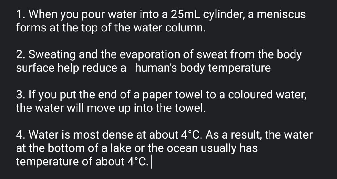 1. When you pour water into a 25mL cylinder, a meniscus
forms at the top of the water column.
2. Sweating and the evaporation of sweat from the body
surface help reduce a human's body temperature
3. If you put the end of a paper towel to a coloured water,
the water will move up into the towel.
4. Water is most dense at about 4°C. As a result, the water
at the bottom of a lake or the ocean usually has
temperature of about 4°C.
