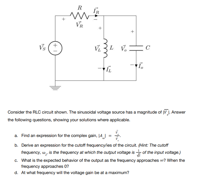 +1
+
R
ww
VR
IR
+
+
Vs
VL LV.
-I.
IL
Consider the RLC circuit shown. The sinusoidal voltage source has a magnitude of IV 1. Answer
the following questions, showing your solutions where applicable.
a. Find an expression for the complex gain, |A|
4/
b. Derive an expression for the cutoff frequency/ies of the circuit. (Hint: The cutoff
frequency, w, is the frequency at which the output voltage is of the input voltage.)
approaches ∞o? When the
c. What is the expected behavior of the output as the frequency
frequency approaches 0?
d. At what frequency will the voltage gain be at a maximum?
C