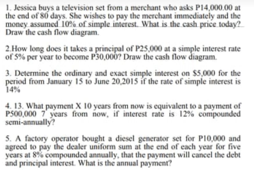 1. Jessica buys a television set from a merchant who asks P14,000.00 at
the end of 80 days. She wishes to pay the merchant immediately and the
money assumed 10% of simple interest. What is the cash price today?
Draw the cash flow diagram.
2.How long does it takes a principal of P25,000 at a simple interest rate
of 5% per year to become P30,000? Draw the cash flow diagram.
3. Determine the ordinary and exact simple interest on $5,000 for the
period from January 15 to June 20,2015 if the rate of simple interest is
14%
4. 13. What payment X 10 years from now is equivalent to a payment of
P500,000 7 years from now, if interest rate is 12% compounded
semi-annually?
5. A factory operator bought a diesel generator set for P10,000 and
agreed to pay the dealer uniform sum at the end of each year for five
years at 8% compounded annually, that the payment will cancel the debt
and principal interest. What is the annual payment?
